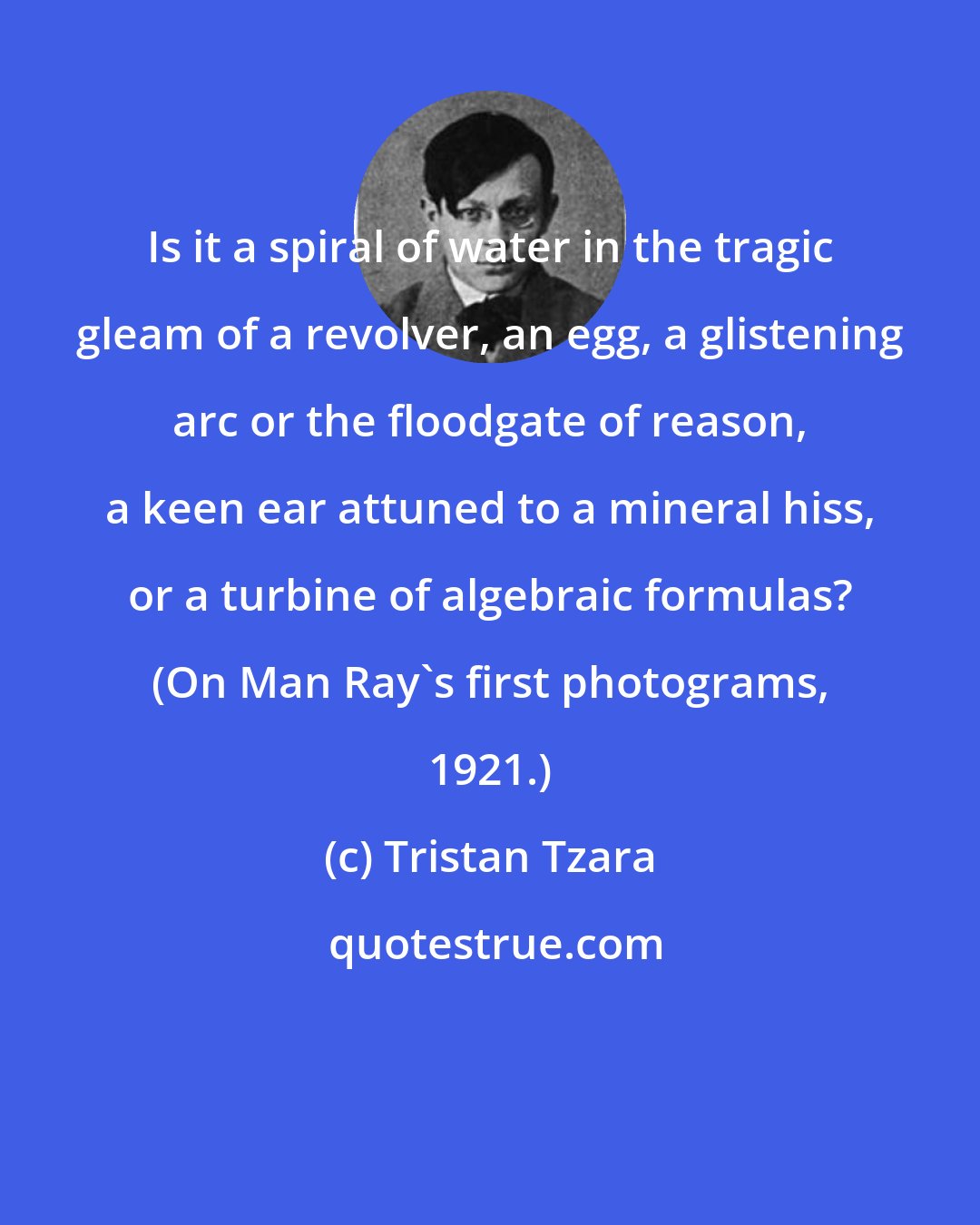 Tristan Tzara: Is it a spiral of water in the tragic gleam of a revolver, an egg, a glistening arc or the floodgate of reason, a keen ear attuned to a mineral hiss, or a turbine of algebraic formulas? (On Man Ray's first photograms, 1921.)