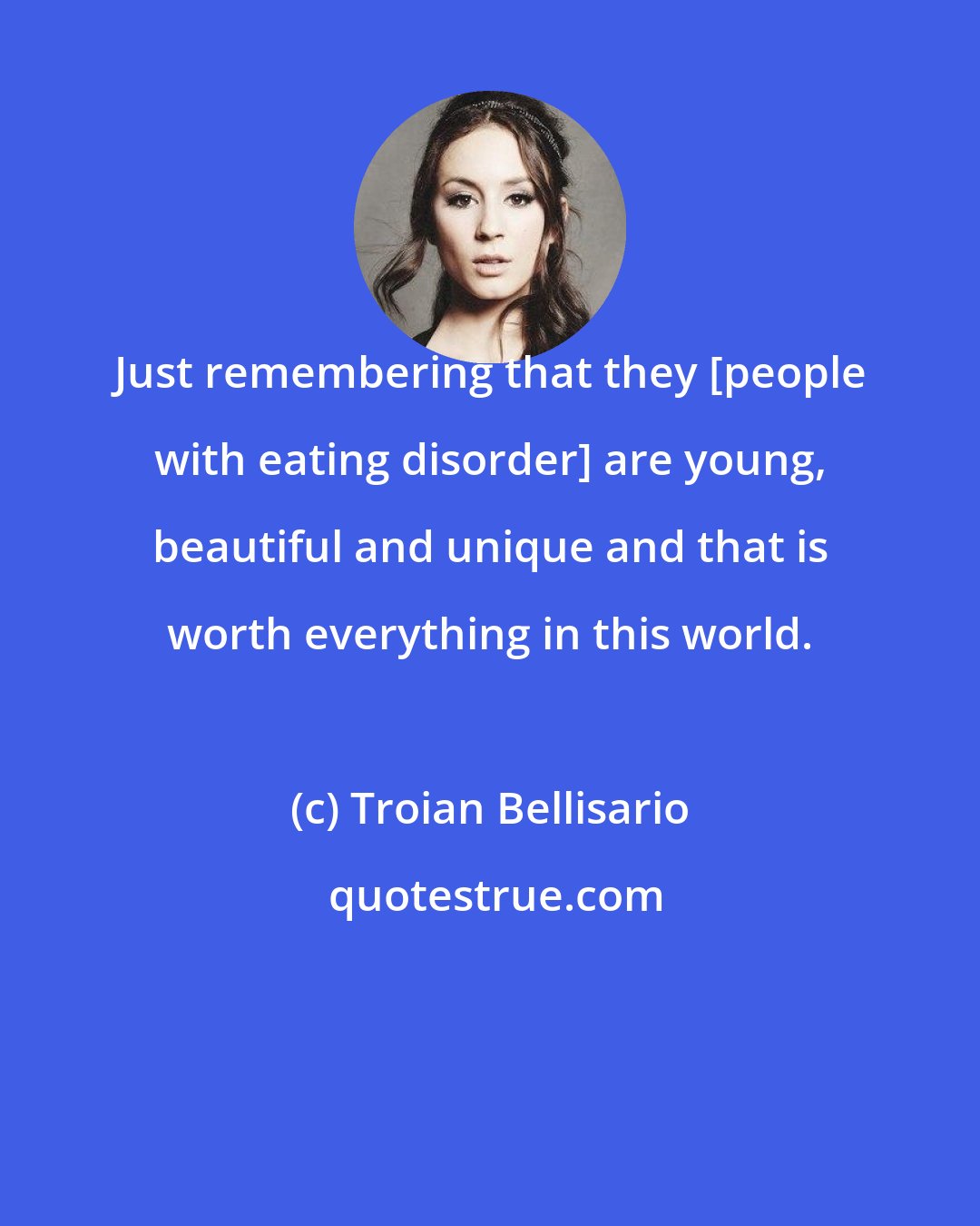 Troian Bellisario: Just remembering that they [people with eating disorder] are young, beautiful and unique and that is worth everything in this world.