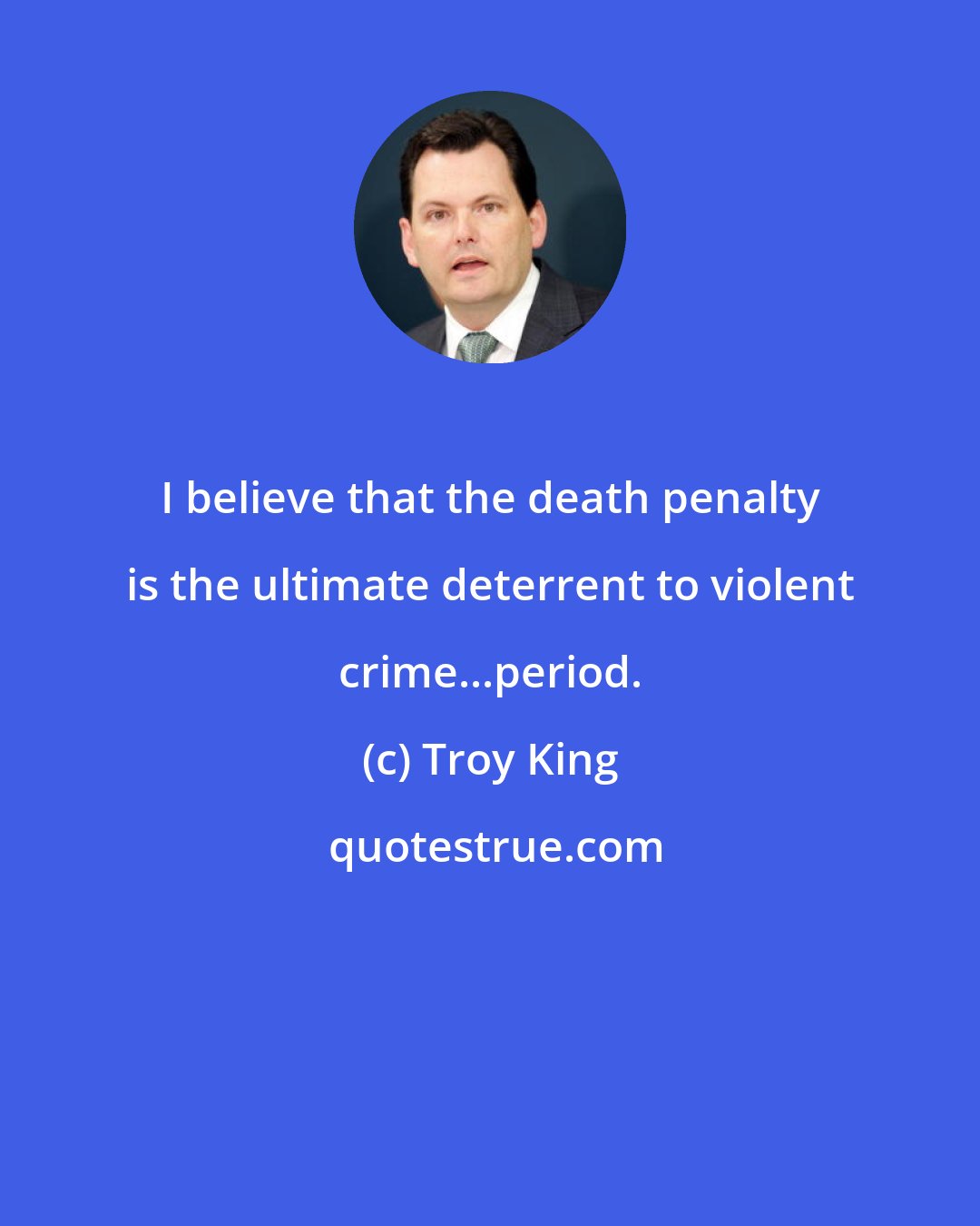 Troy King: I believe that the death penalty is the ultimate deterrent to violent crime...period.