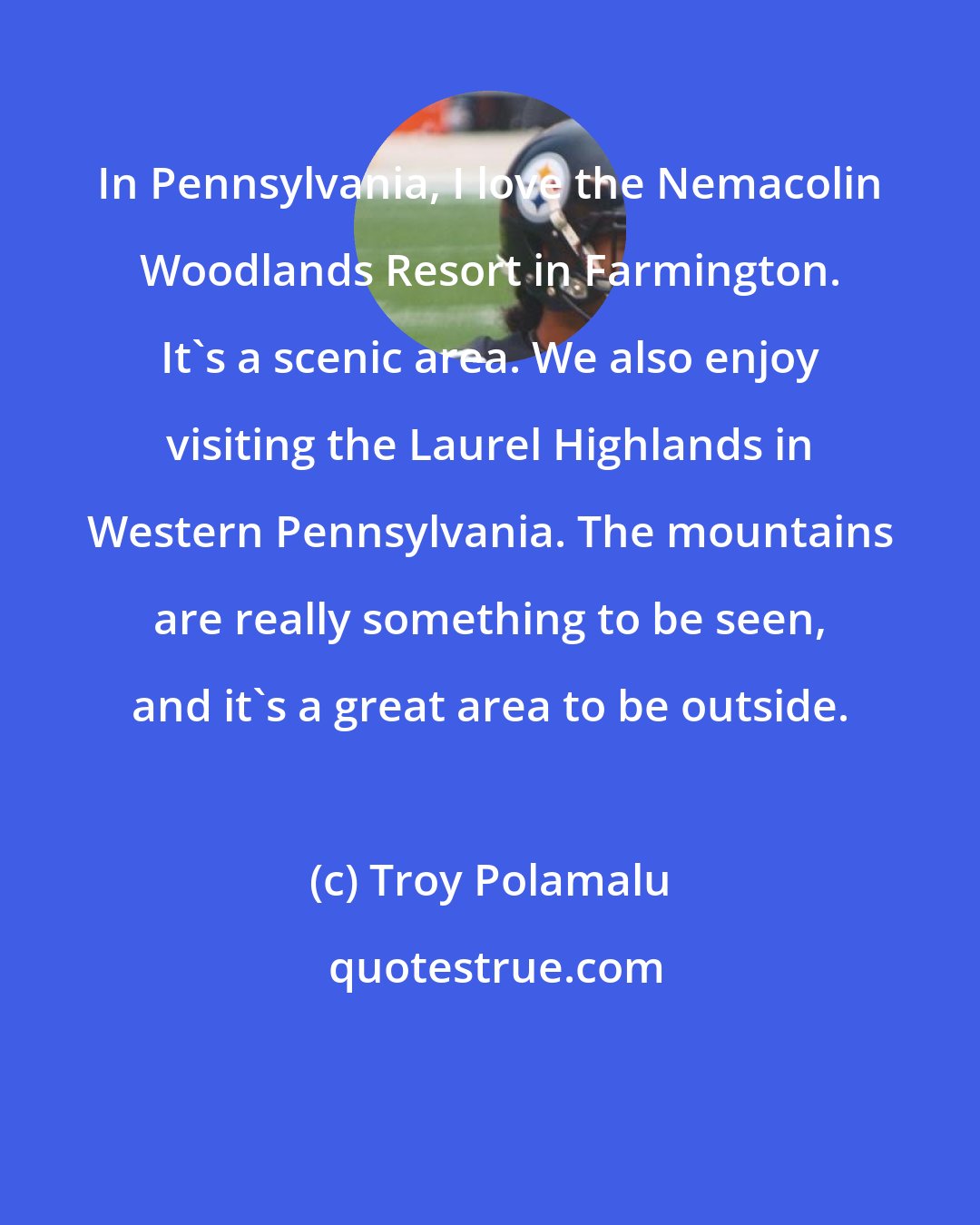Troy Polamalu: In Pennsylvania, I love the Nemacolin Woodlands Resort in Farmington. It's a scenic area. We also enjoy visiting the Laurel Highlands in Western Pennsylvania. The mountains are really something to be seen, and it's a great area to be outside.