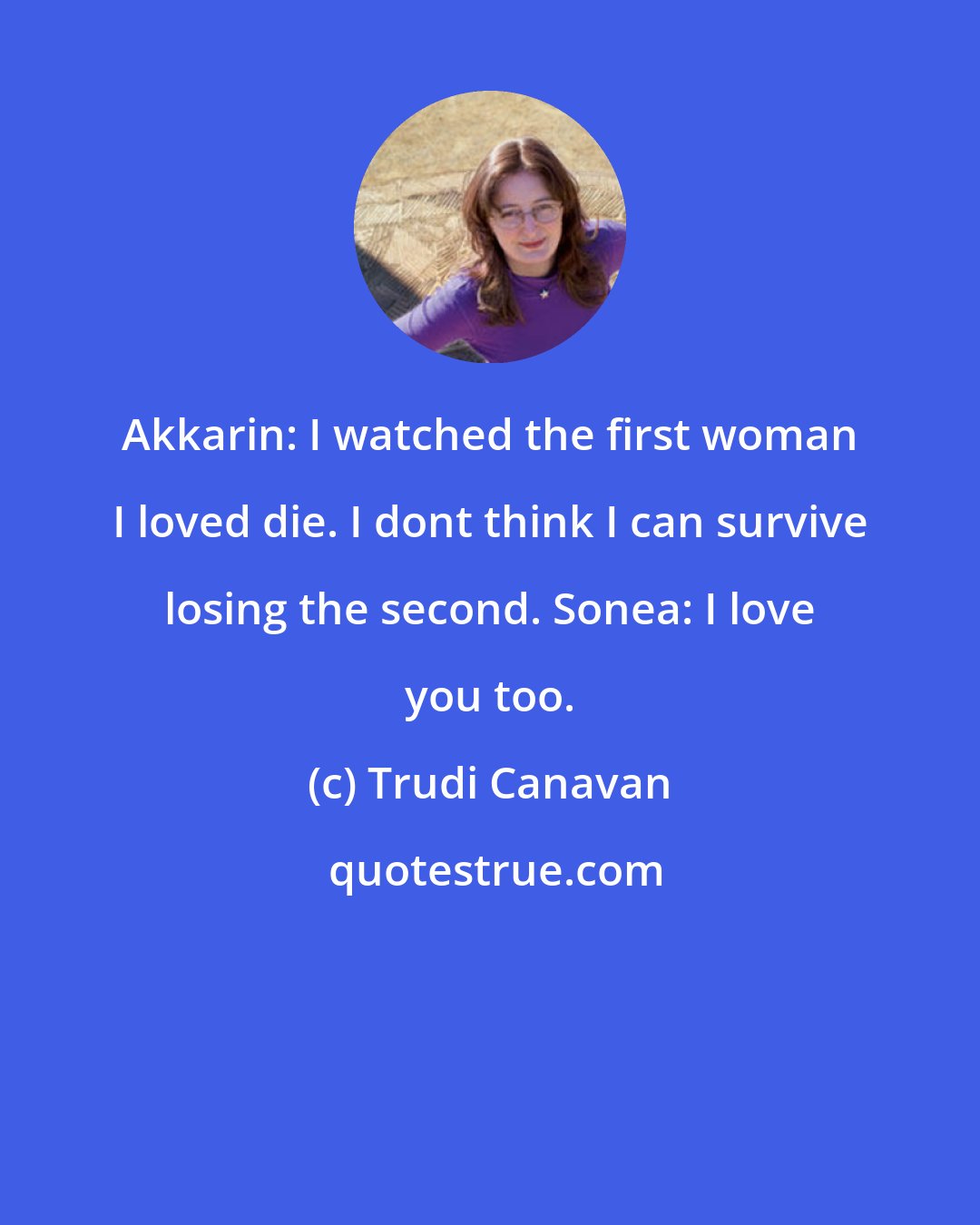 Trudi Canavan: Akkarin: I watched the first woman I loved die. I dont think I can survive losing the second. Sonea: I love you too.