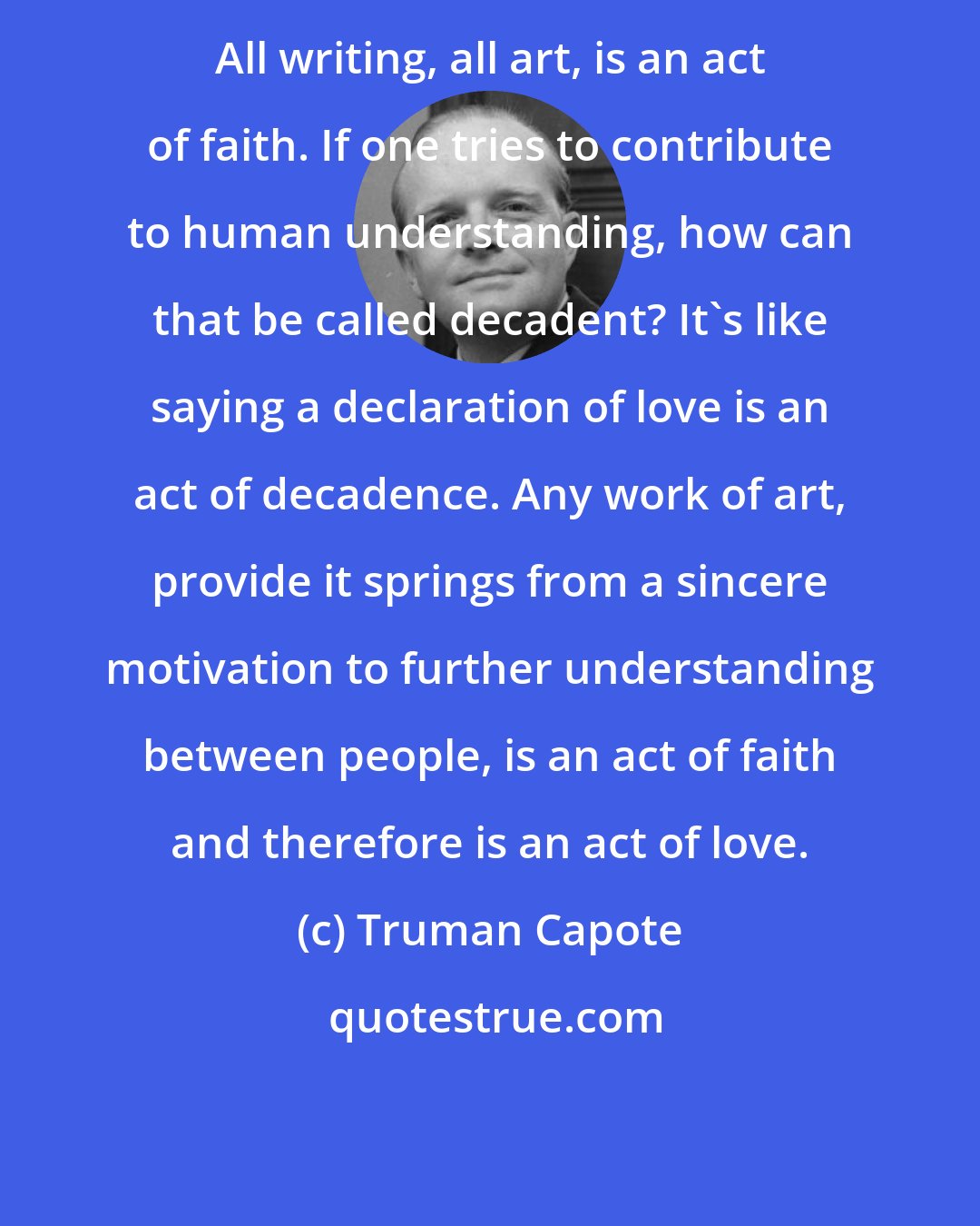 Truman Capote: All writing, all art, is an act of faith. If one tries to contribute to human understanding, how can that be called decadent? It's like saying a declaration of love is an act of decadence. Any work of art, provide it springs from a sincere motivation to further understanding between people, is an act of faith and therefore is an act of love.