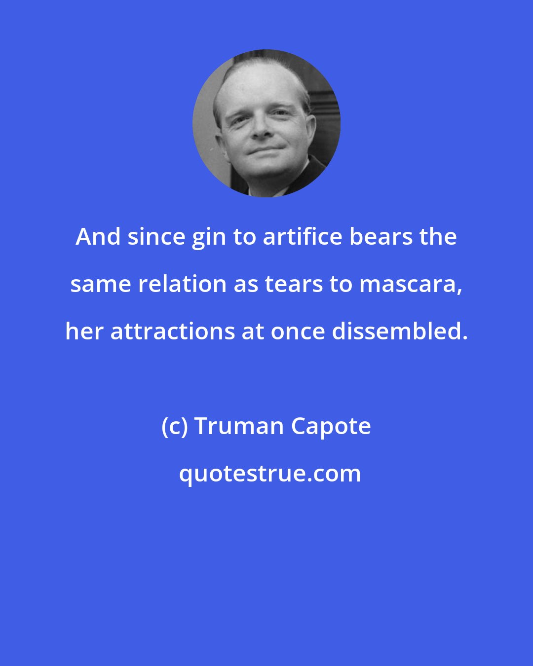Truman Capote: And since gin to artifice bears the same relation as tears to mascara, her attractions at once dissembled.
