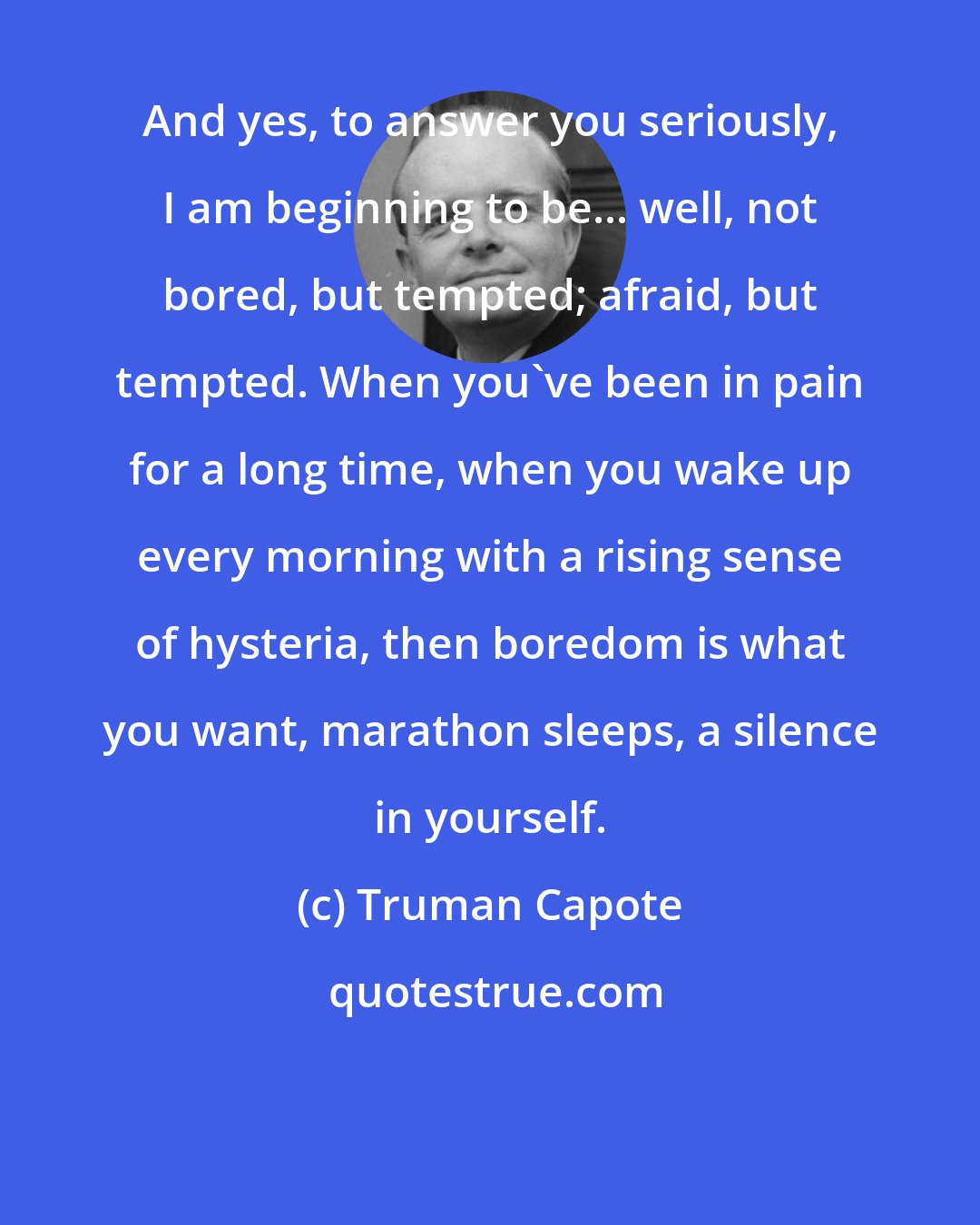 Truman Capote: And yes, to answer you seriously, I am beginning to be... well, not bored, but tempted; afraid, but tempted. When you've been in pain for a long time, when you wake up every morning with a rising sense of hysteria, then boredom is what you want, marathon sleeps, a silence in yourself.