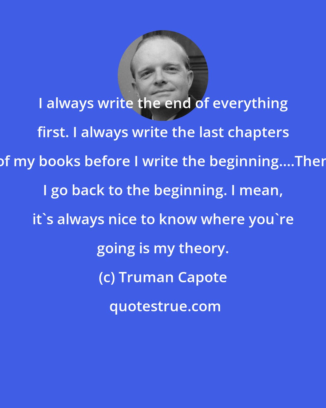 Truman Capote: I always write the end of everything first. I always write the last chapters of my books before I write the beginning....Then I go back to the beginning. I mean, it's always nice to know where you're going is my theory.