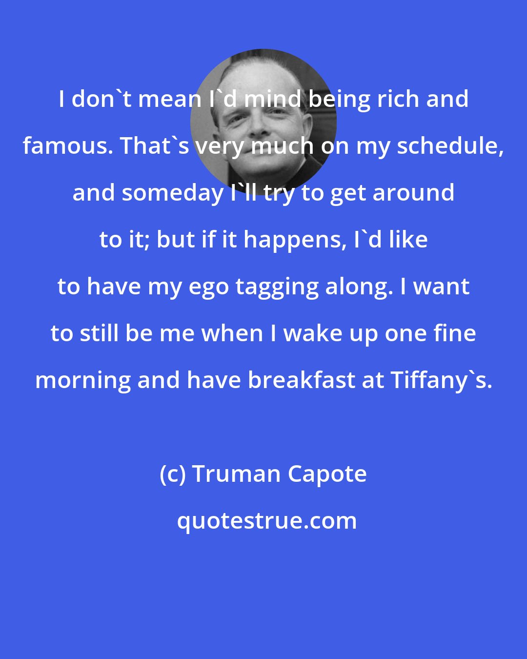 Truman Capote: I don't mean I'd mind being rich and famous. That's very much on my schedule, and someday I'll try to get around to it; but if it happens, I'd like to have my ego tagging along. I want to still be me when I wake up one fine morning and have breakfast at Tiffany's.