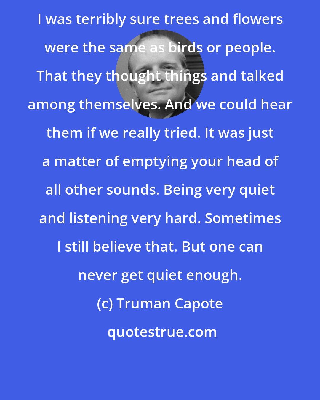 Truman Capote: I was terribly sure trees and flowers were the same as birds or people. That they thought things and talked among themselves. And we could hear them if we really tried. It was just a matter of emptying your head of all other sounds. Being very quiet and listening very hard. Sometimes I still believe that. But one can never get quiet enough.