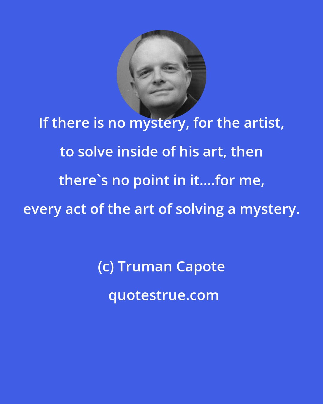 Truman Capote: If there is no mystery, for the artist, to solve inside of his art, then there's no point in it....for me, every act of the art of solving a mystery.