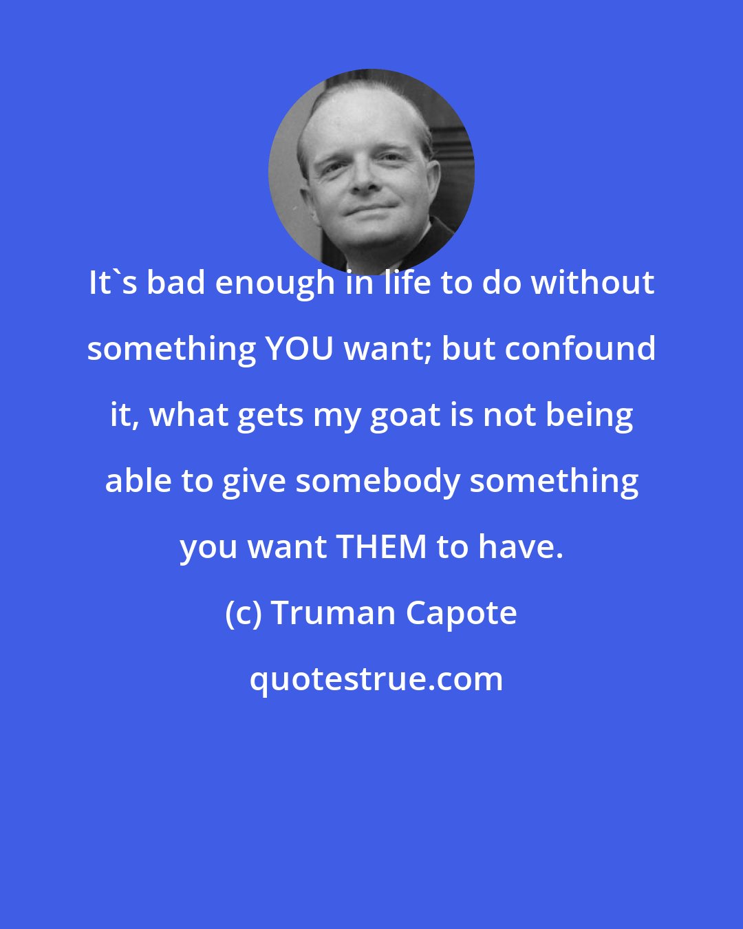 Truman Capote: It's bad enough in life to do without something YOU want; but confound it, what gets my goat is not being able to give somebody something you want THEM to have.