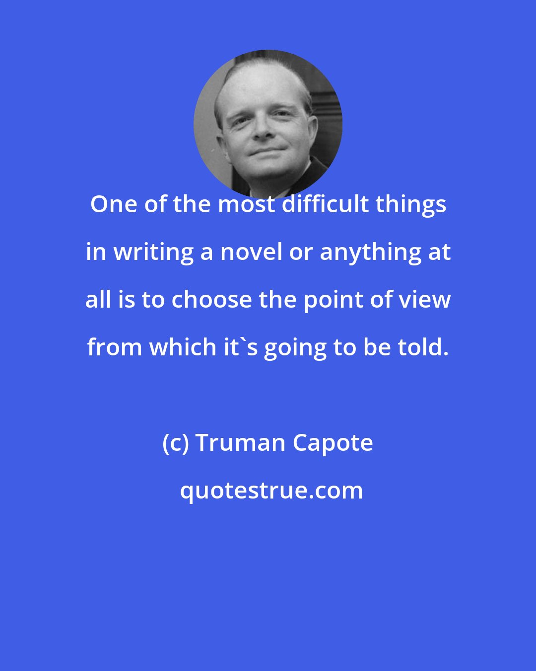 Truman Capote: One of the most difficult things in writing a novel or anything at all is to choose the point of view from which it's going to be told.