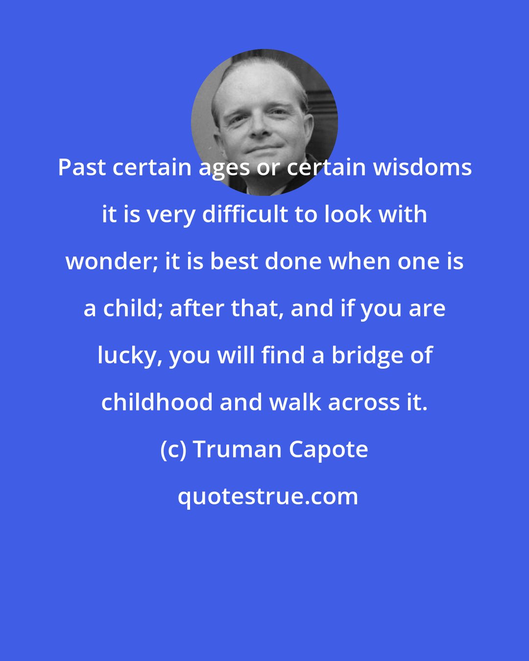 Truman Capote: Past certain ages or certain wisdoms it is very difficult to look with wonder; it is best done when one is a child; after that, and if you are lucky, you will find a bridge of childhood and walk across it.