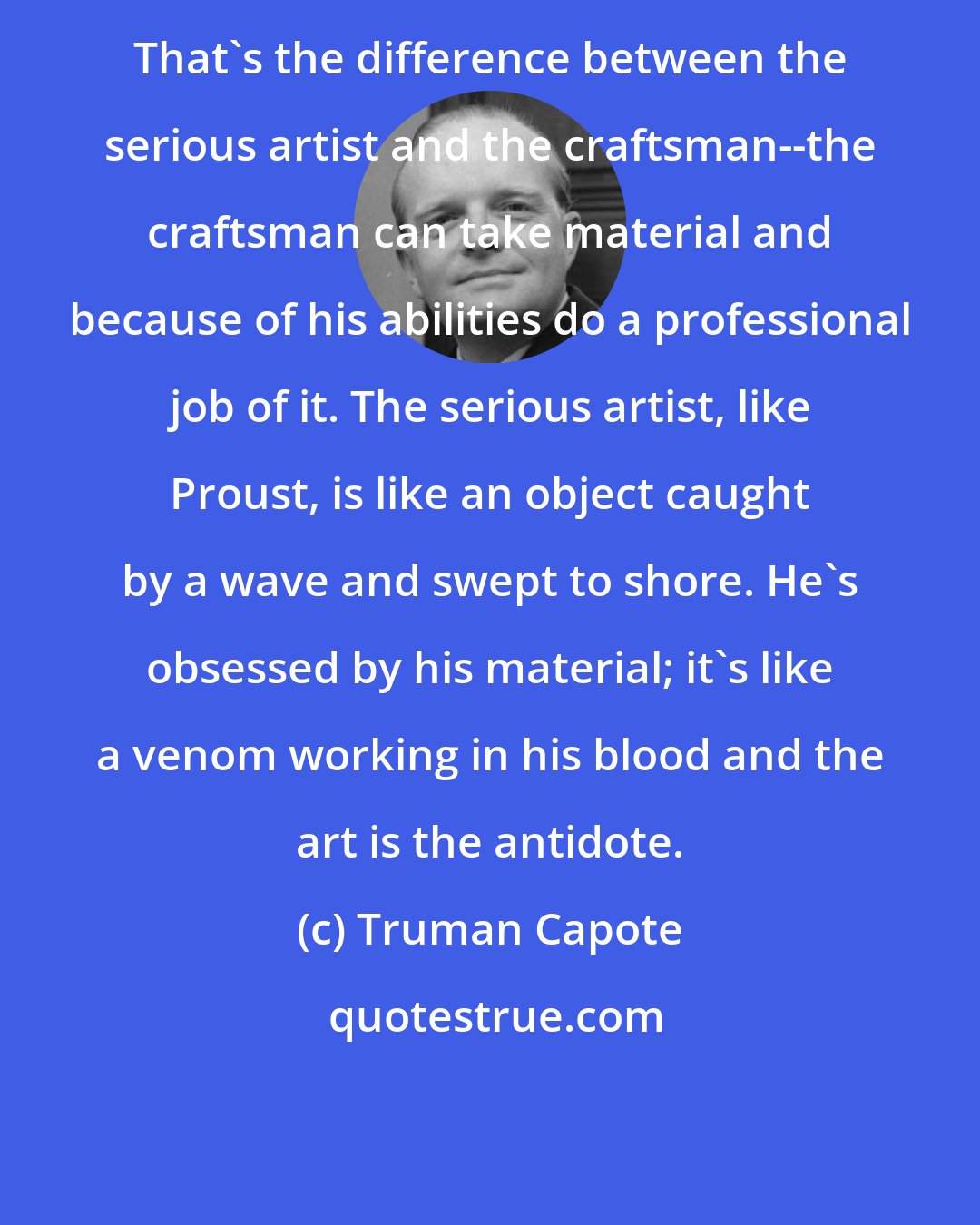 Truman Capote: That's the difference between the serious artist and the craftsman--the craftsman can take material and because of his abilities do a professional job of it. The serious artist, like Proust, is like an object caught by a wave and swept to shore. He's obsessed by his material; it's like a venom working in his blood and the art is the antidote.