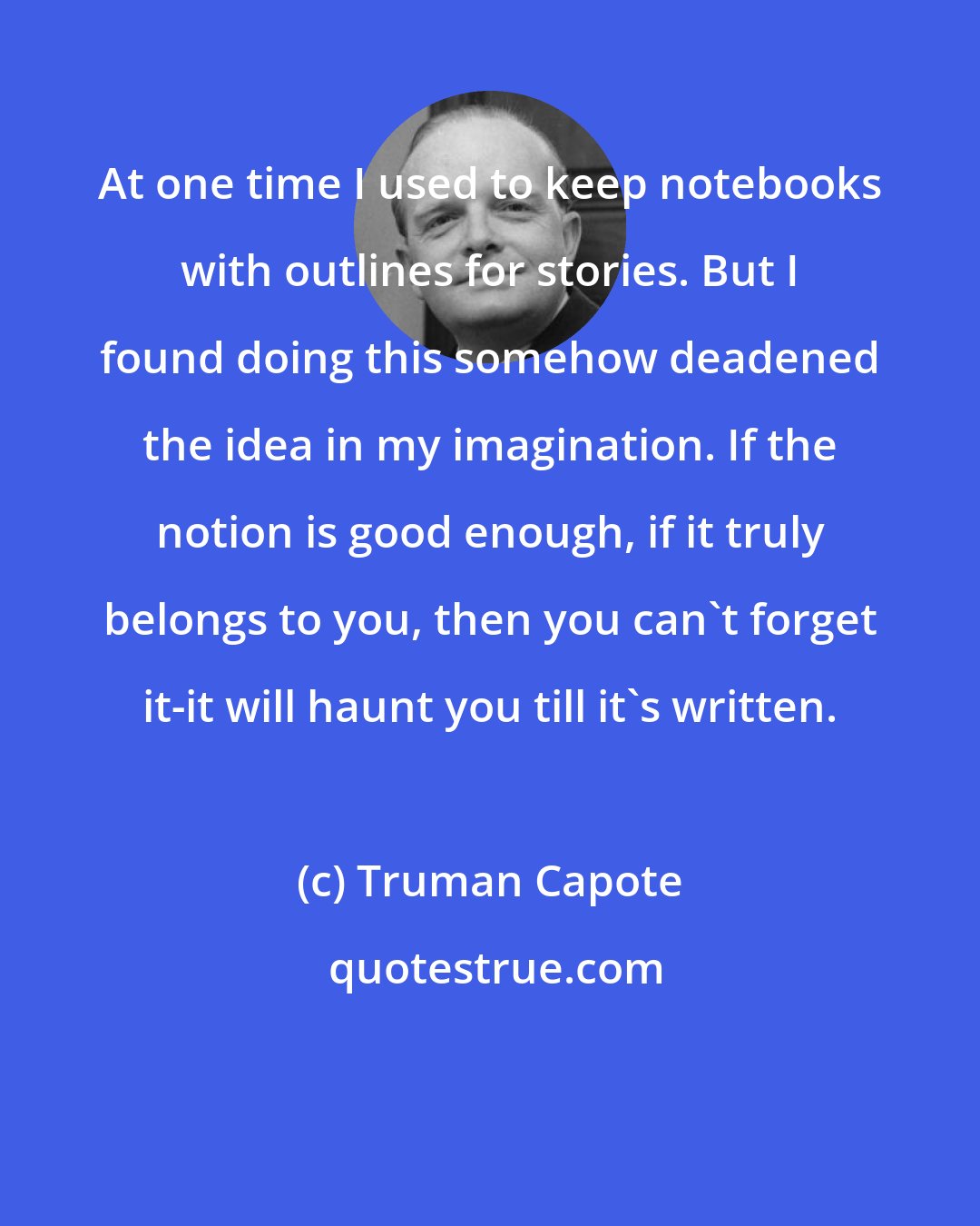 Truman Capote: At one time I used to keep notebooks with outlines for stories. But I found doing this somehow deadened the idea in my imagination. If the notion is good enough, if it truly belongs to you, then you can't forget it-it will haunt you till it's written.