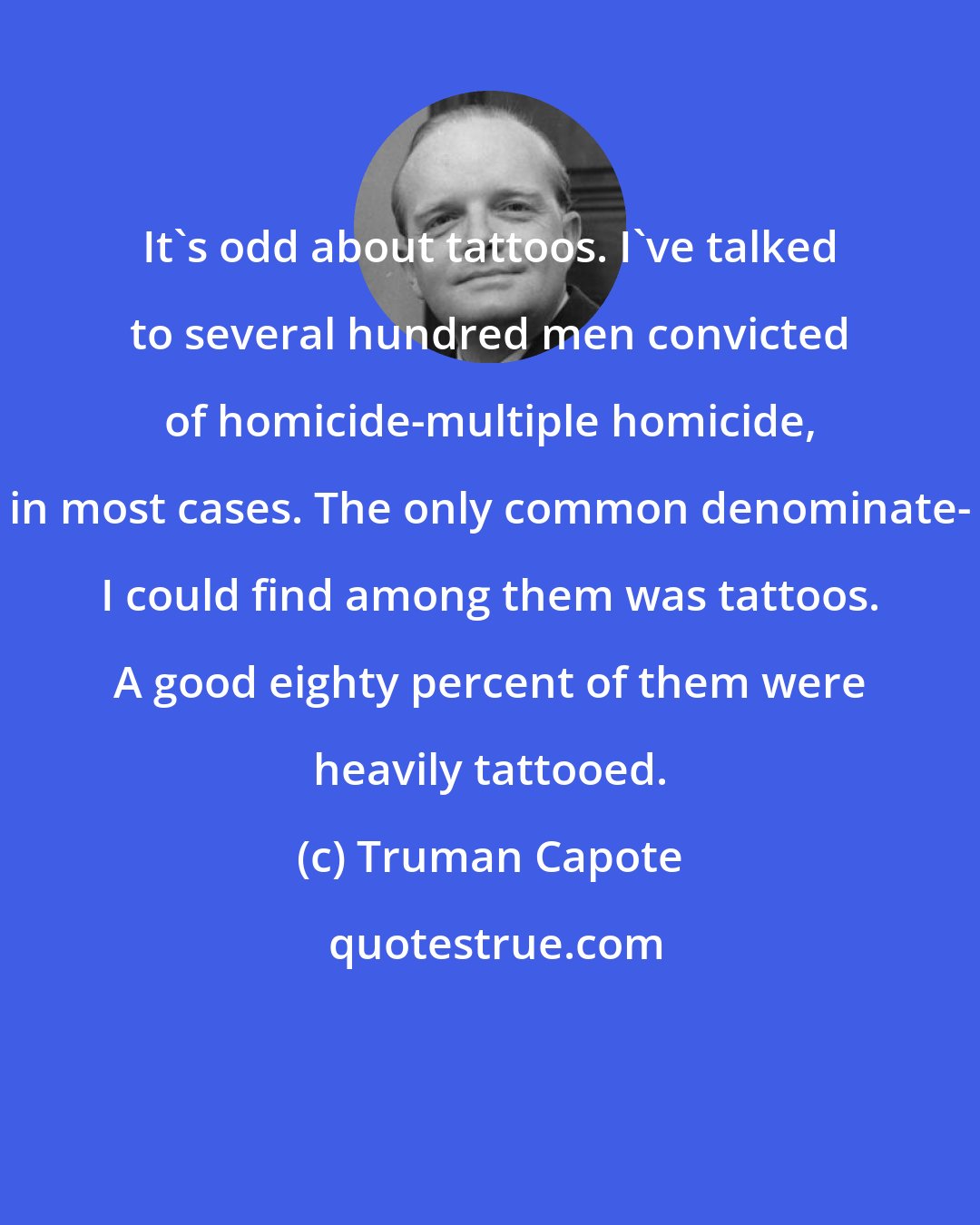 Truman Capote: It's odd about tattoos. I've talked to several hundred men convicted of homicide-multiple homicide, in most cases. The only common denominate- I could find among them was tattoos. A good eighty percent of them were heavily tattooed.