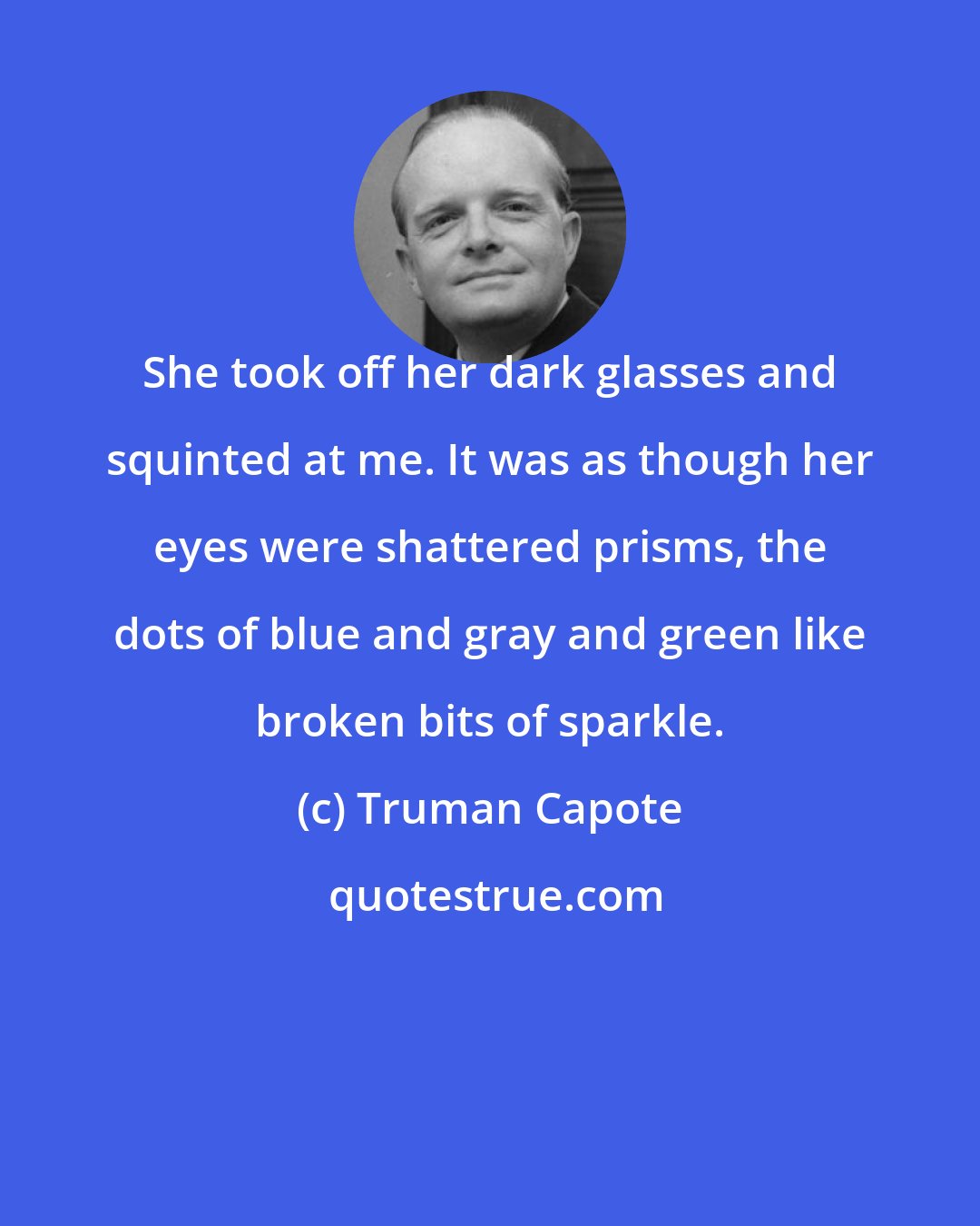 Truman Capote: She took off her dark glasses and squinted at me. It was as though her eyes were shattered prisms, the dots of blue and gray and green like broken bits of sparkle.