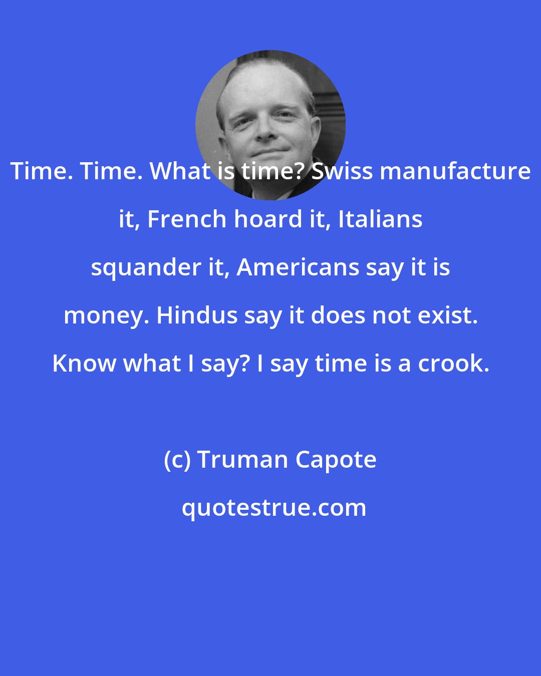 Truman Capote: Time. Time. What is time? Swiss manufacture it, French hoard it, Italians squander it, Americans say it is money. Hindus say it does not exist. Know what I say? I say time is a crook.
