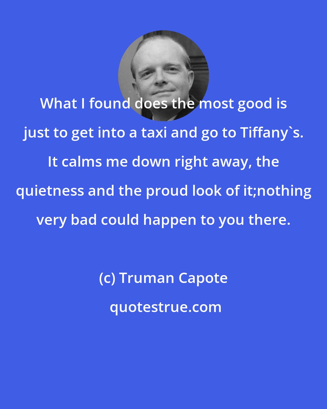 Truman Capote: What I found does the most good is just to get into a taxi and go to Tiffany's. It calms me down right away, the quietness and the proud look of it;nothing very bad could happen to you there.