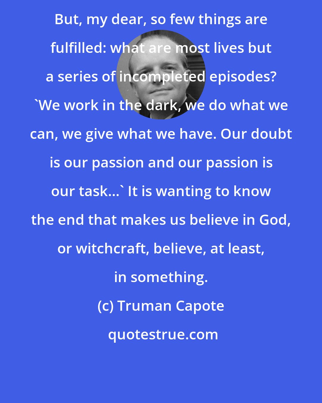 Truman Capote: But, my dear, so few things are fulfilled: what are most lives but a series of incompleted episodes? 'We work in the dark, we do what we can, we give what we have. Our doubt is our passion and our passion is our task...' It is wanting to know the end that makes us believe in God, or witchcraft, believe, at least, in something.