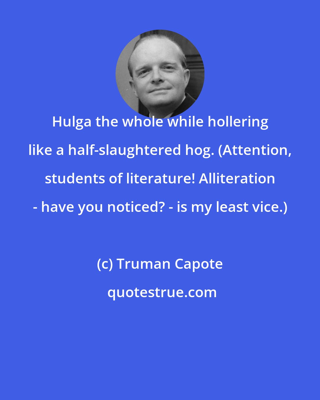 Truman Capote: Hulga the whole while hollering like a half-slaughtered hog. (Attention, students of literature! Alliteration - have you noticed? - is my least vice.)