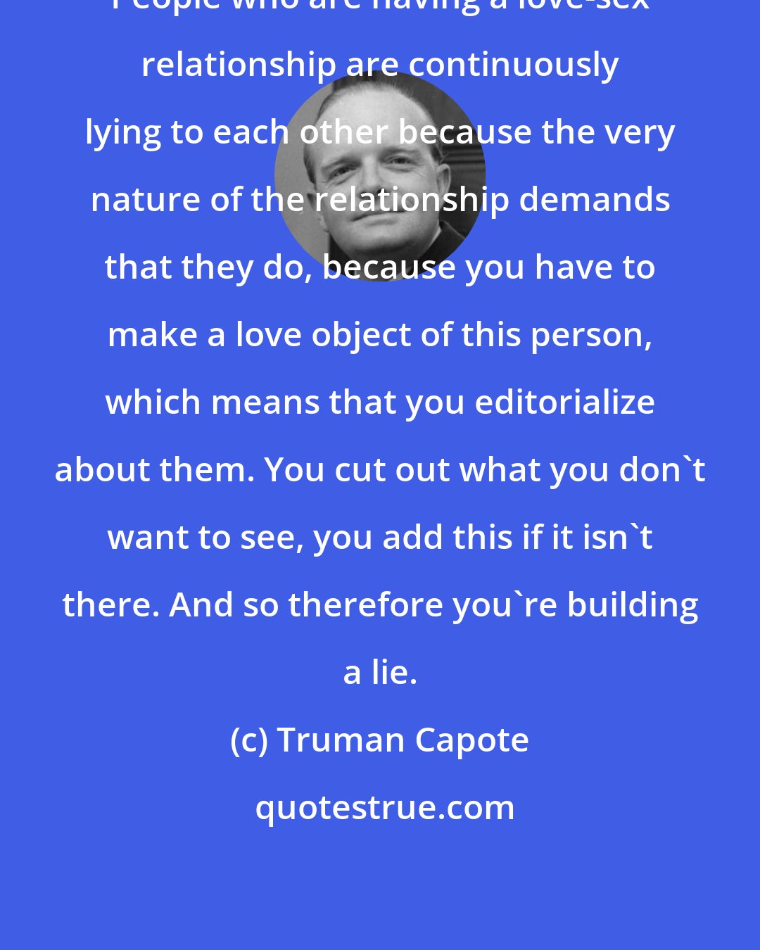Truman Capote: People who are having a love-sex relationship are continuously lying to each other because the very nature of the relationship demands that they do, because you have to make a love object of this person, which means that you editorialize about them. You cut out what you don't want to see, you add this if it isn't there. And so therefore you're building a lie.