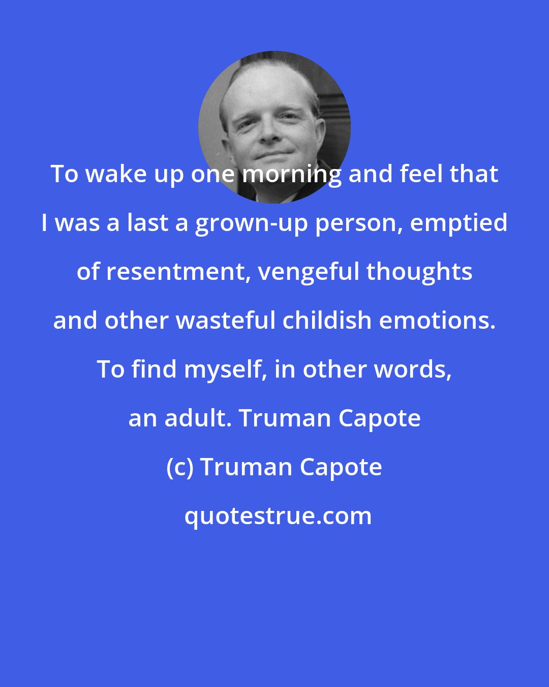 Truman Capote: To wake up one morning and feel that I was a last a grown-up person, emptied of resentment, vengeful thoughts and other wasteful childish emotions. To find myself, in other words, an adult. Truman Capote