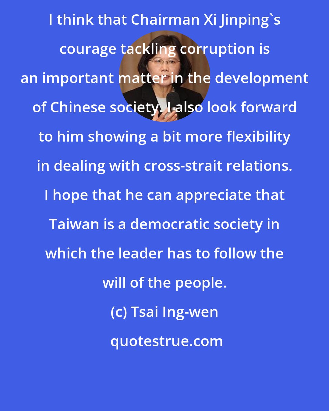 Tsai Ing-wen: I think that Chairman Xi Jinping's courage tackling corruption is an important matter in the development of Chinese society. I also look forward to him showing a bit more flexibility in dealing with cross-strait relations. I hope that he can appreciate that Taiwan is a democratic society in which the leader has to follow the will of the people.