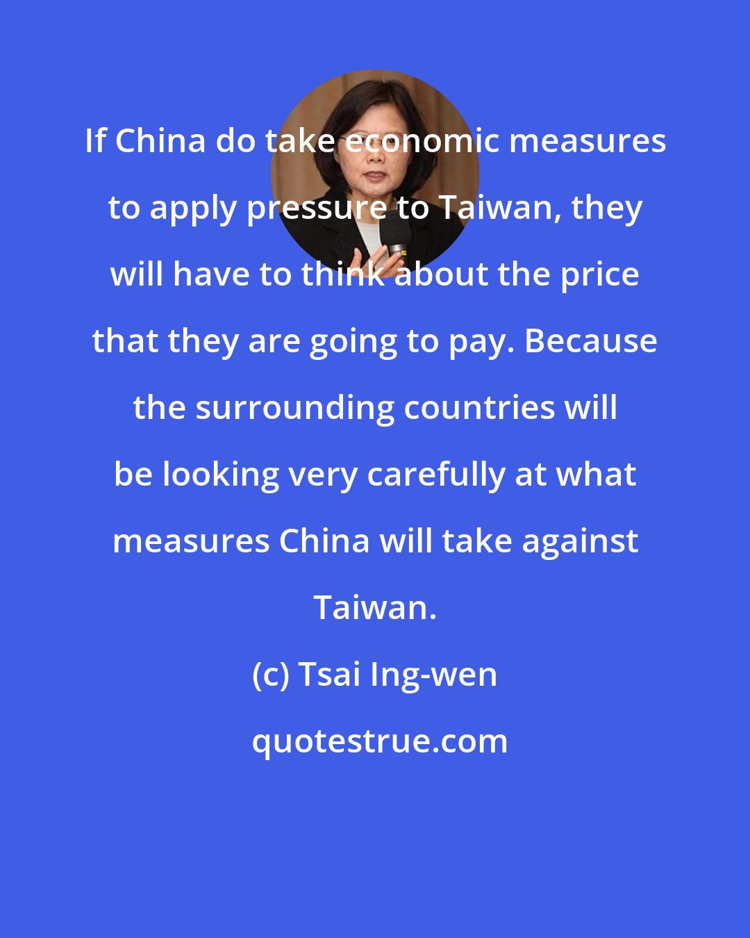 Tsai Ing-wen: If China do take economic measures to apply pressure to Taiwan, they will have to think about the price that they are going to pay. Because the surrounding countries will be looking very carefully at what measures China will take against Taiwan.