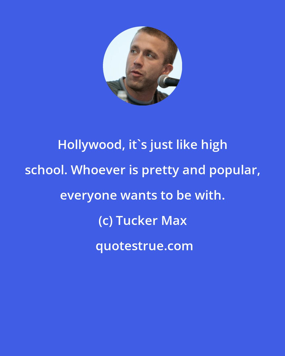 Tucker Max: Hollywood, it's just like high school. Whoever is pretty and popular, everyone wants to be with.