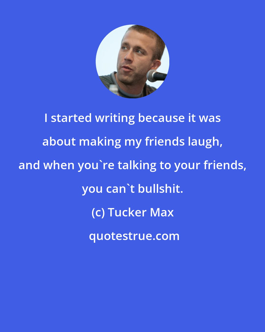 Tucker Max: I started writing because it was about making my friends laugh, and when you're talking to your friends, you can't bullshit.