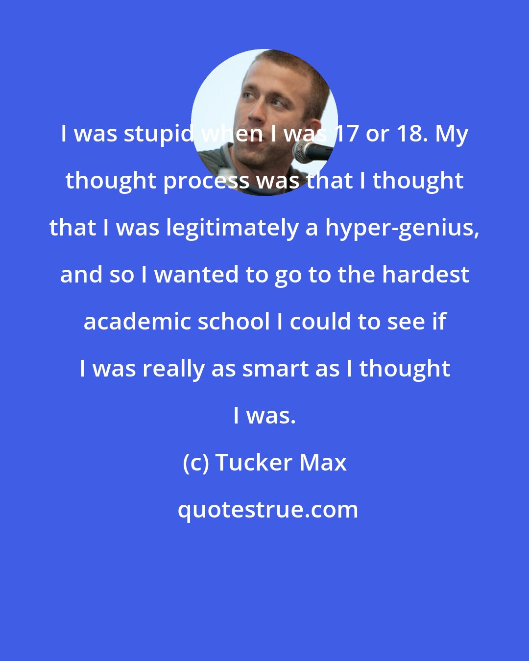 Tucker Max: I was stupid when I was 17 or 18. My thought process was that I thought that I was legitimately a hyper-genius, and so I wanted to go to the hardest academic school I could to see if I was really as smart as I thought I was.
