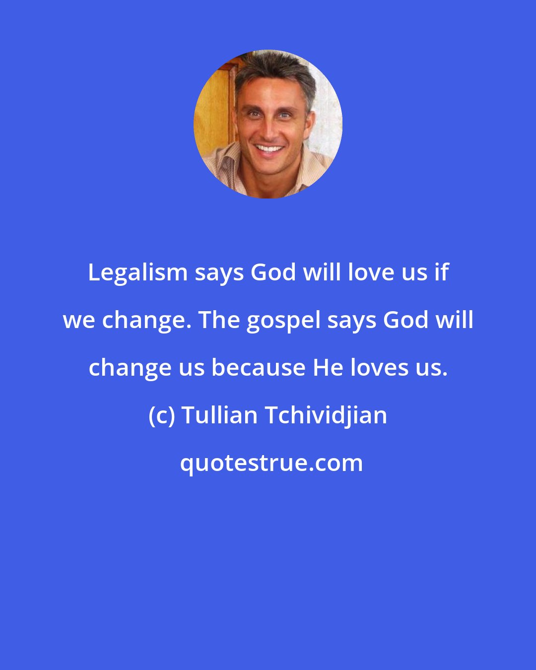 Tullian Tchividjian: Legalism says God will love us if we change. The gospel says God will change us because He loves us.