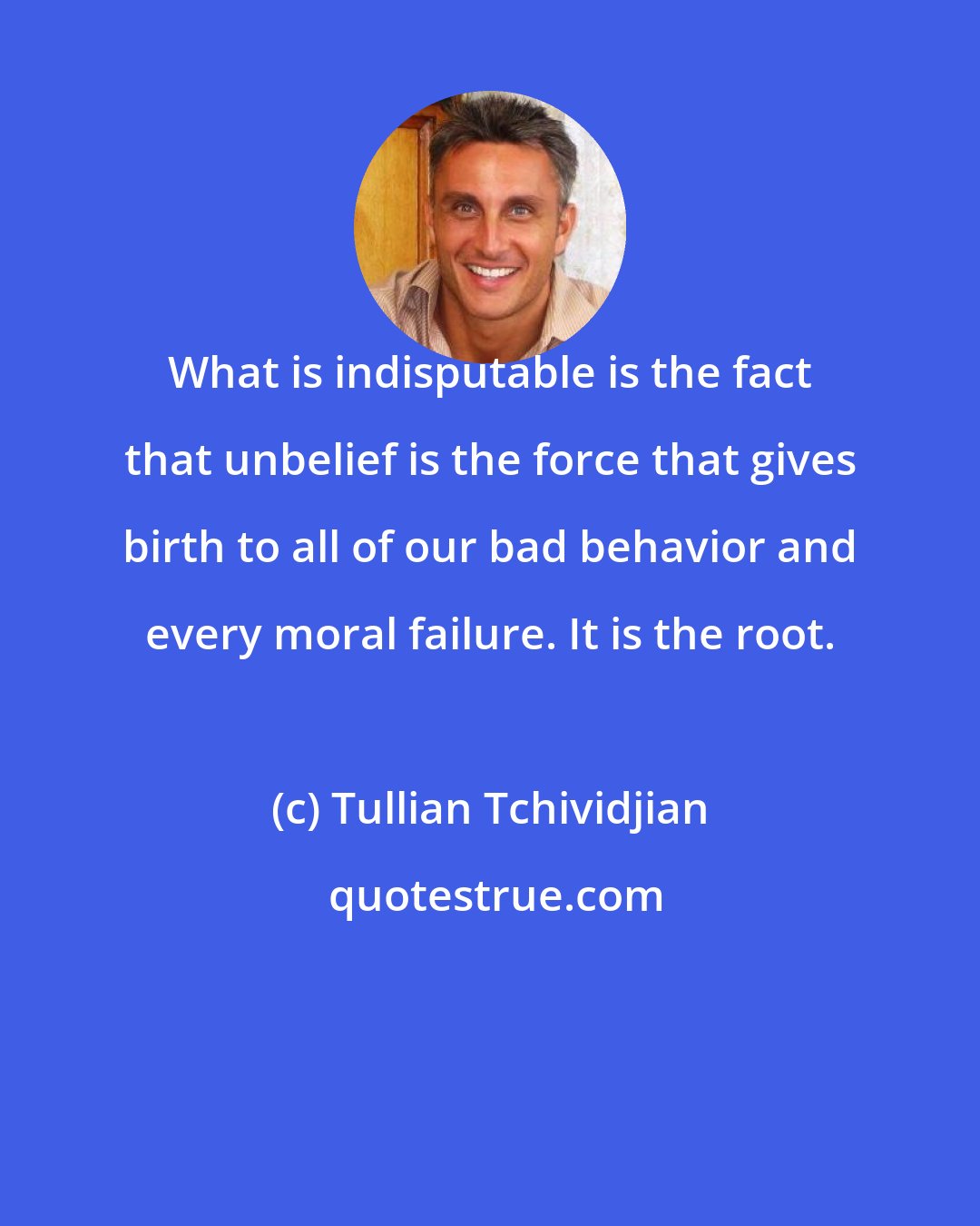 Tullian Tchividjian: What is indisputable is the fact that unbelief is the force that gives birth to all of our bad behavior and every moral failure. It is the root.