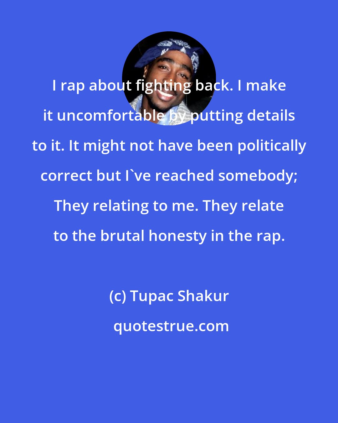 Tupac Shakur: I rap about fighting back. I make it uncomfortable by putting details to it. It might not have been politically correct but I've reached somebody; They relating to me. They relate to the brutal honesty in the rap.