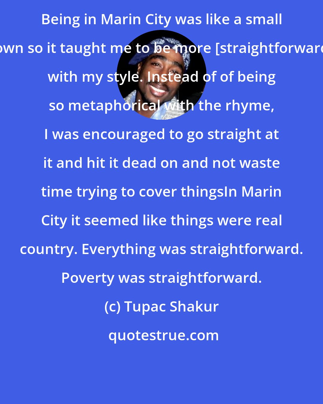 Tupac Shakur: Being in Marin City was like a small town so it taught me to be more [straightforward] with my style. Instead of of being so metaphorical with the rhyme, I was encouraged to go straight at it and hit it dead on and not waste time trying to cover thingsIn Marin City it seemed like things were real country. Everything was straightforward. Poverty was straightforward.