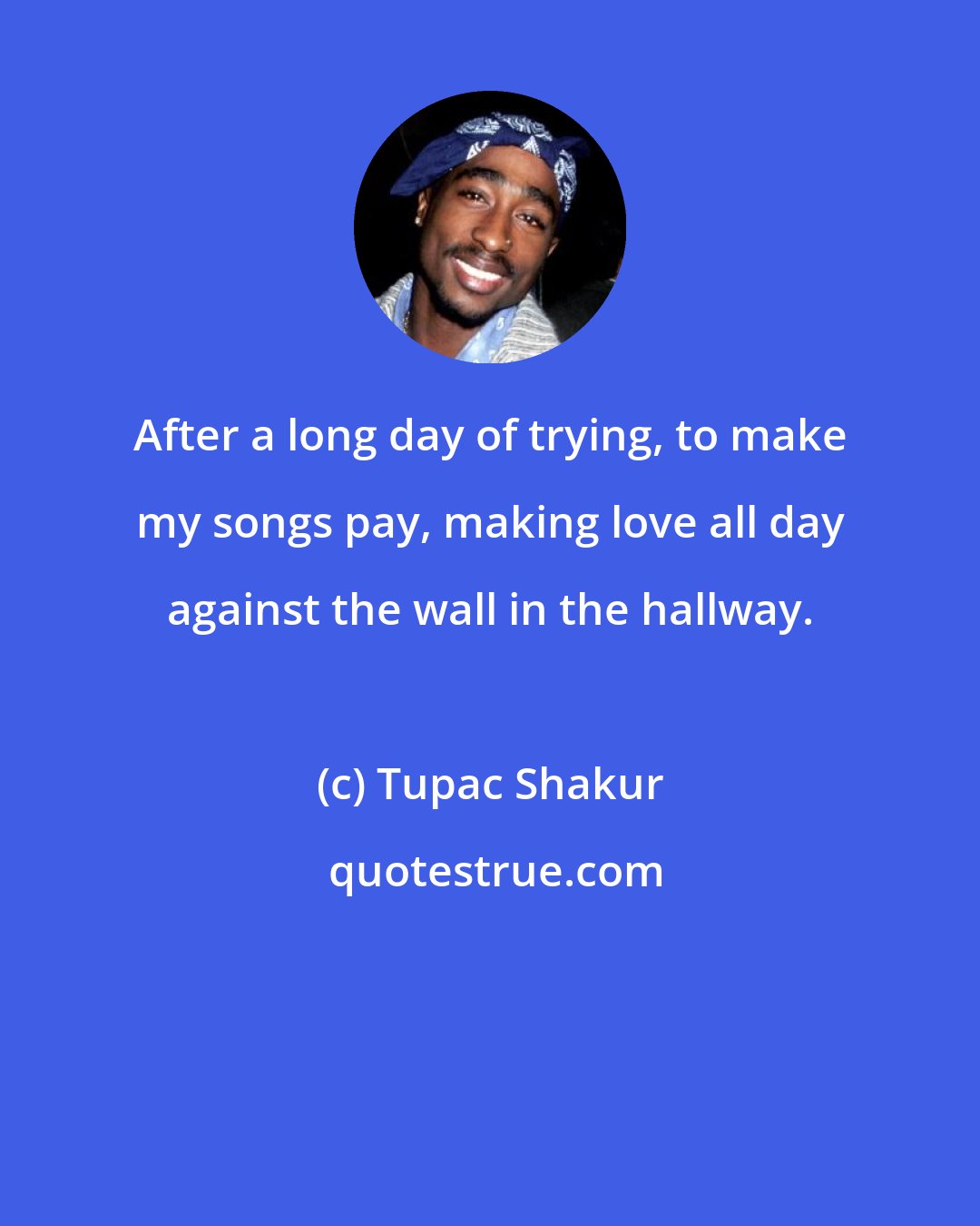 Tupac Shakur: After a long day of trying, to make my songs pay, making love all day against the wall in the hallway.