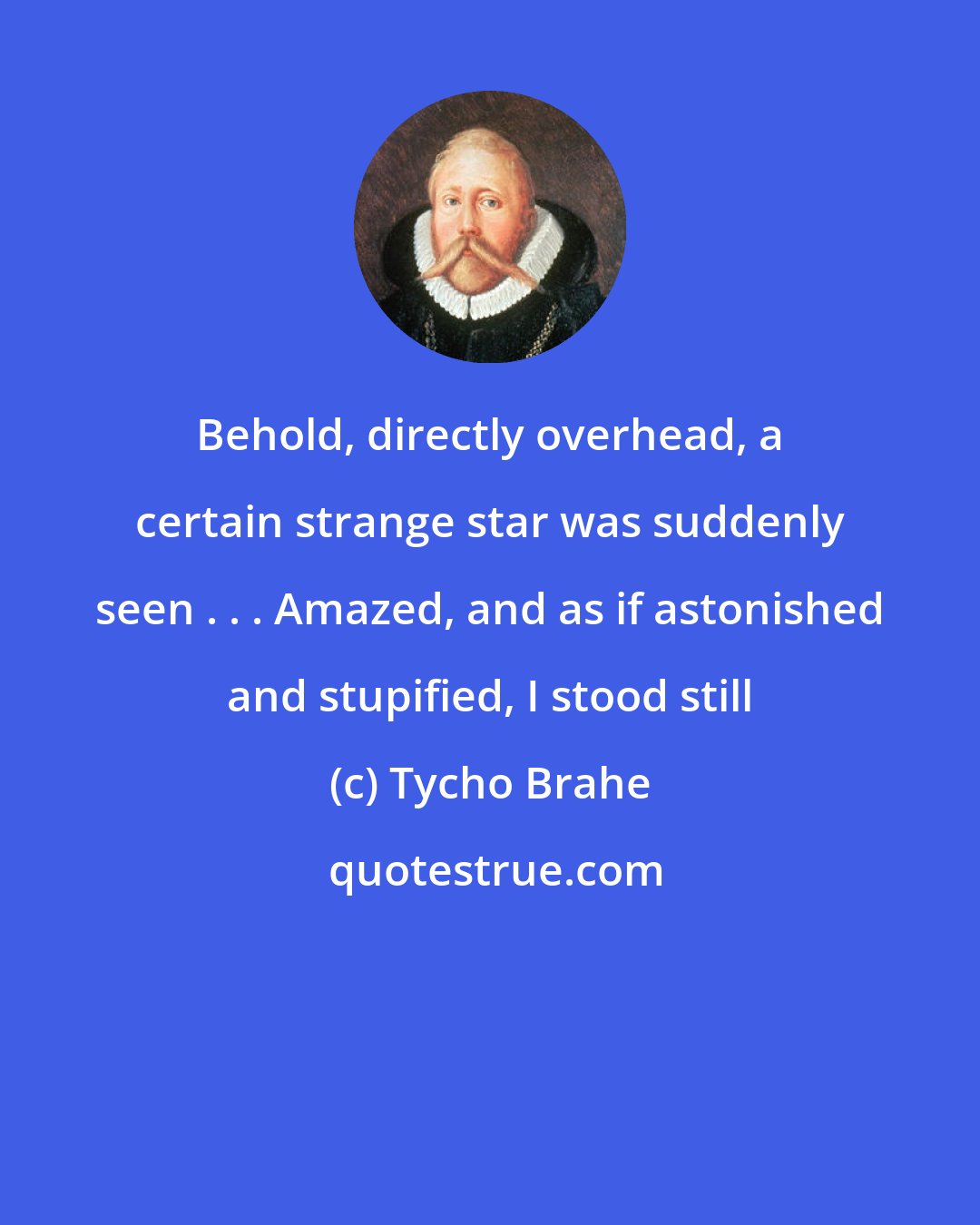 Tycho Brahe: Behold, directly overhead, a certain strange star was suddenly seen . . . Amazed, and as if astonished and stupified, I stood still