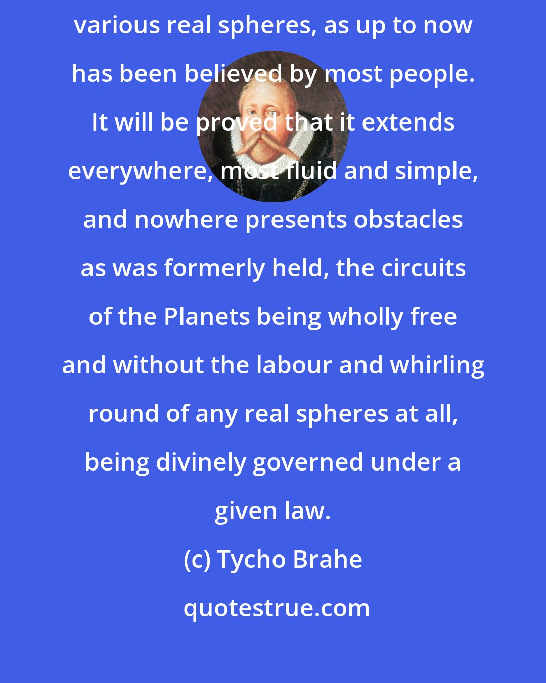 Tycho Brahe: That the machine of Heaven is not a hard and impervious body full of various real spheres, as up to now has been believed by most people. It will be proved that it extends everywhere, most fluid and simple, and nowhere presents obstacles as was formerly held, the circuits of the Planets being wholly free and without the labour and whirling round of any real spheres at all, being divinely governed under a given law.