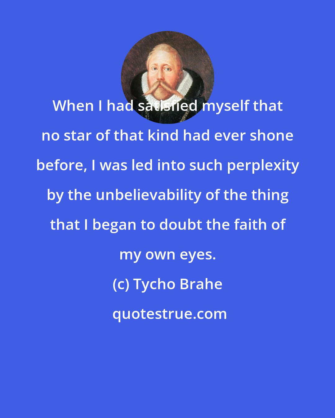 Tycho Brahe: When I had satisfied myself that no star of that kind had ever shone before, I was led into such perplexity by the unbelievability of the thing that I began to doubt the faith of my own eyes.