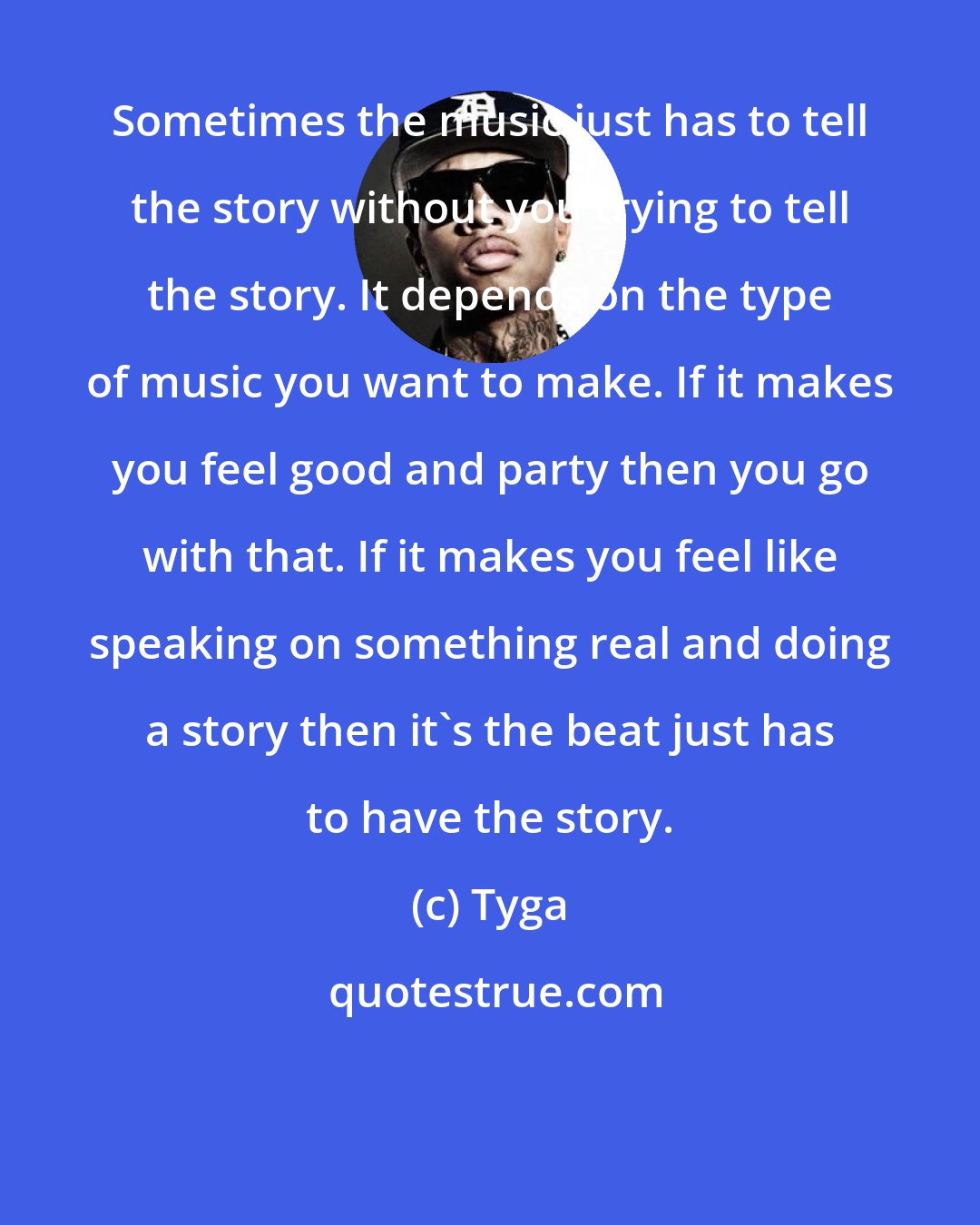 Tyga: Sometimes the music just has to tell the story without you trying to tell the story. It depends on the type of music you want to make. If it makes you feel good and party then you go with that. If it makes you feel like speaking on something real and doing a story then it's the beat just has to have the story.