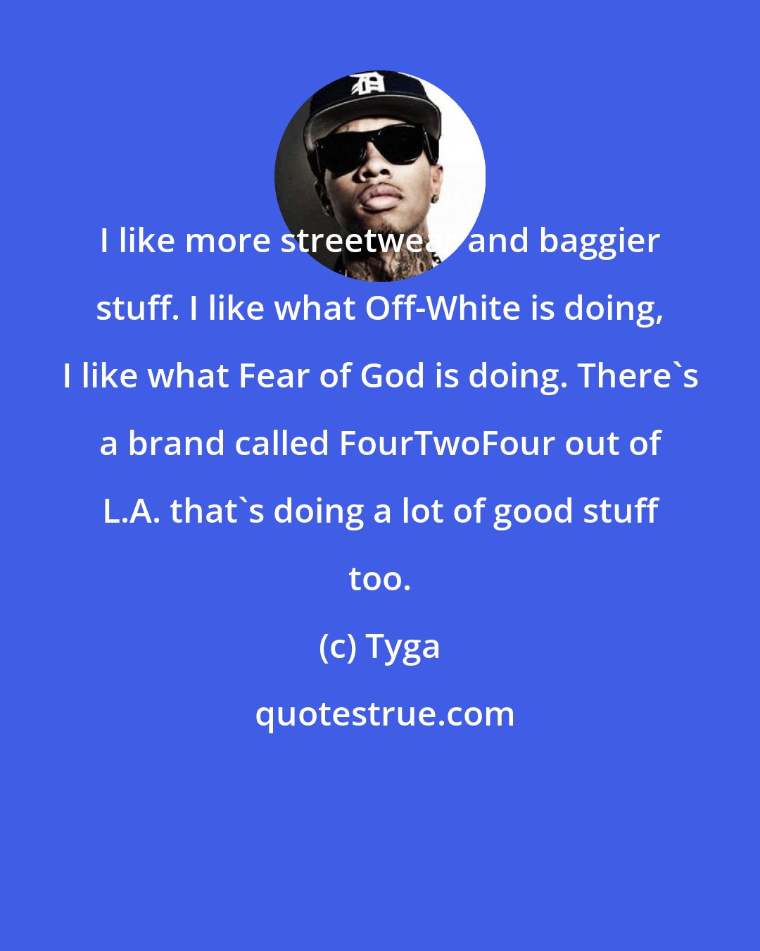 Tyga: I like more streetwear and baggier stuff. I like what Off-White is doing, I like what Fear of God is doing. There's a brand called FourTwoFour out of L.A. that's doing a lot of good stuff too.
