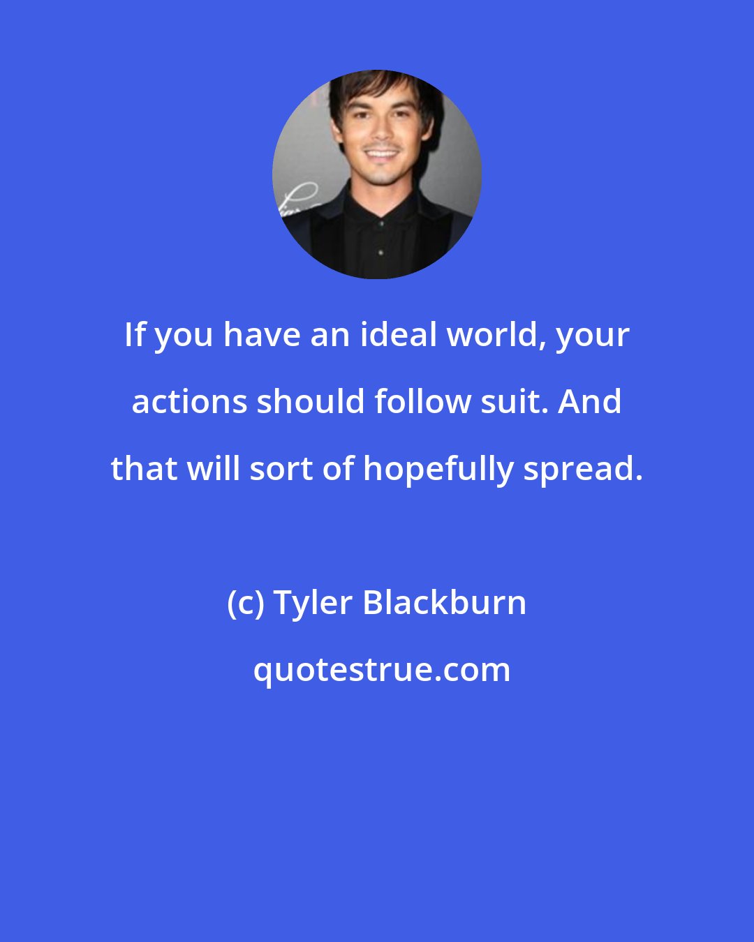 Tyler Blackburn: If you have an ideal world, your actions should follow suit. And that will sort of hopefully spread.