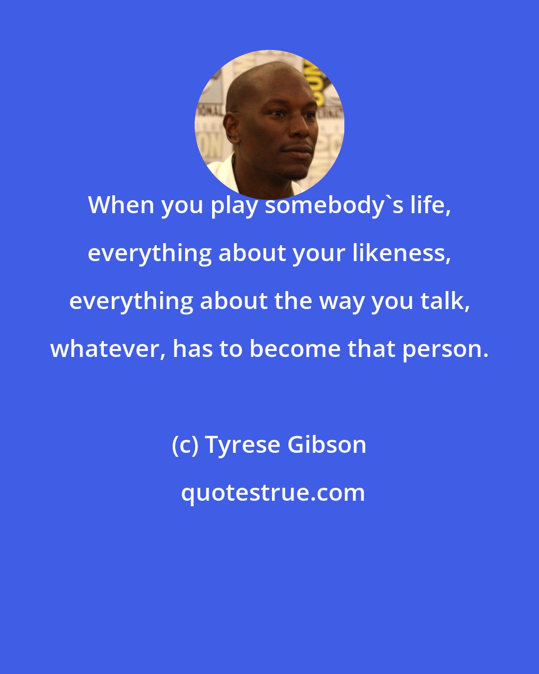 Tyrese Gibson: When you play somebody's life, everything about your likeness, everything about the way you talk, whatever, has to become that person.