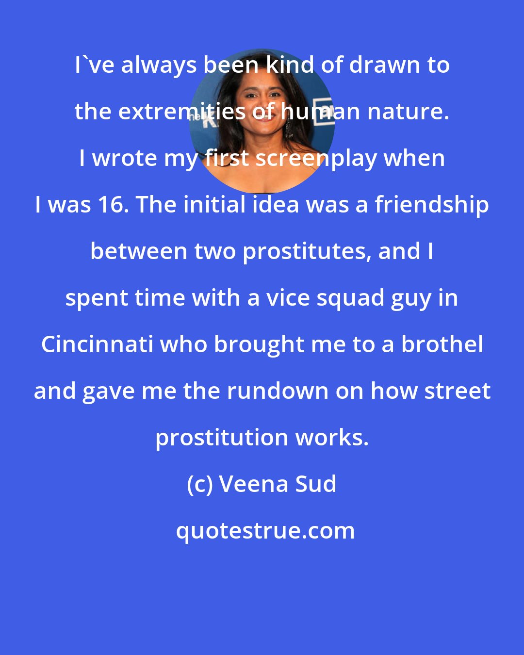 Veena Sud: I've always been kind of drawn to the extremities of human nature. I wrote my first screenplay when I was 16. The initial idea was a friendship between two prostitutes, and I spent time with a vice squad guy in Cincinnati who brought me to a brothel and gave me the rundown on how street prostitution works.