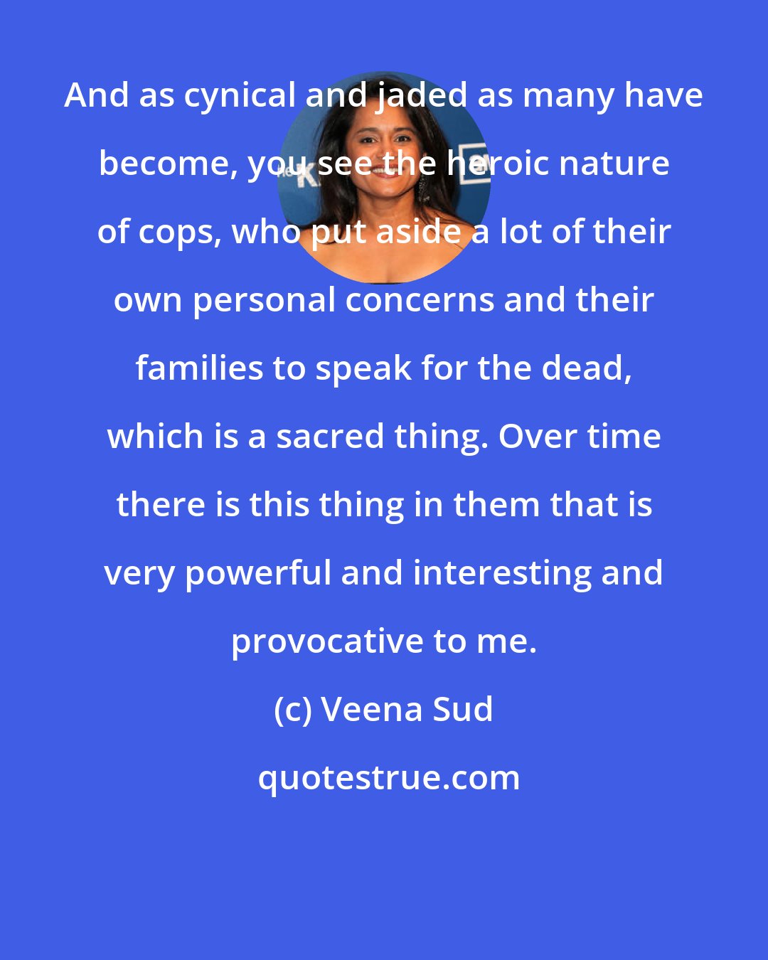 Veena Sud: And as cynical and jaded as many have become, you see the heroic nature of cops, who put aside a lot of their own personal concerns and their families to speak for the dead, which is a sacred thing. Over time there is this thing in them that is very powerful and interesting and provocative to me.