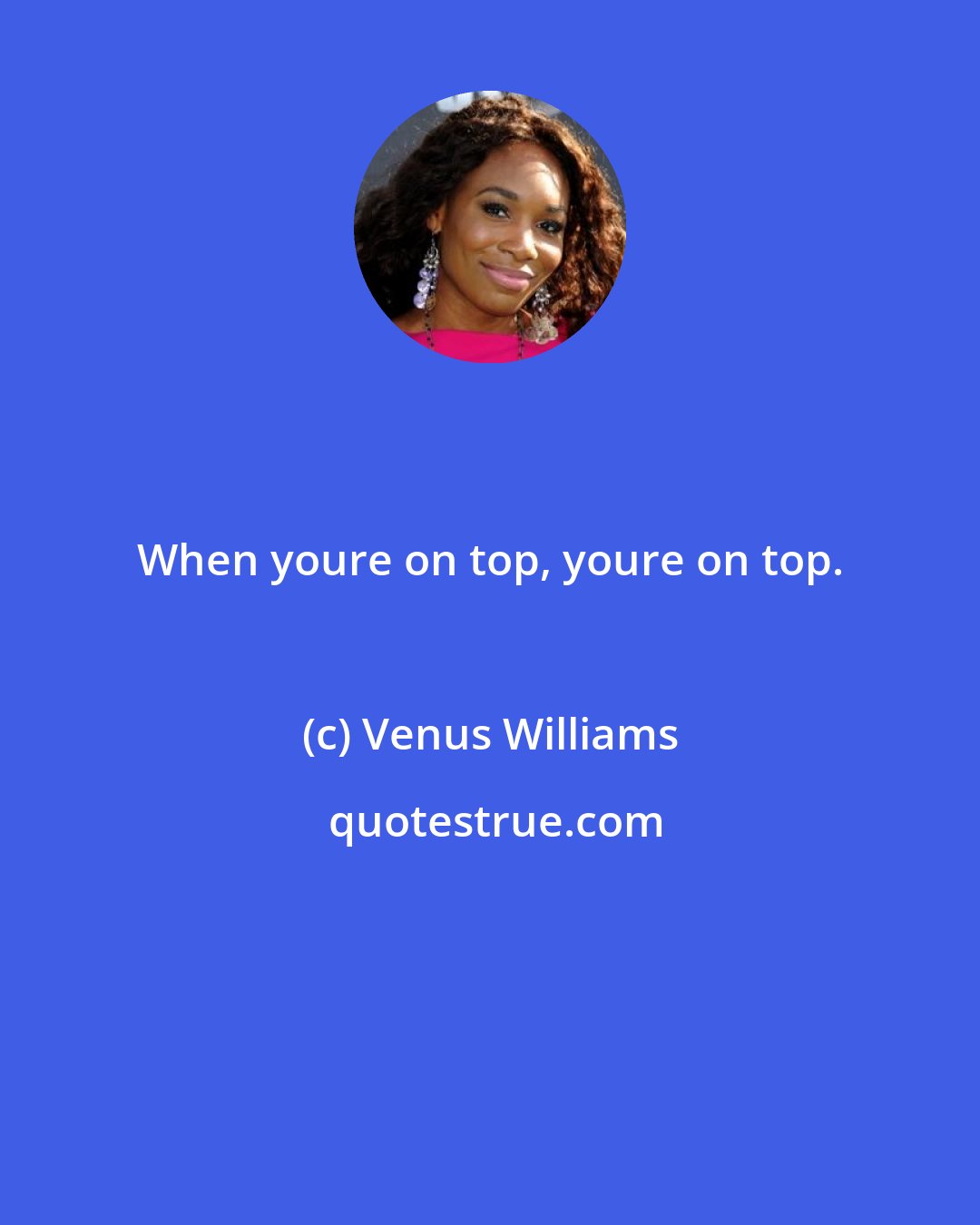 Venus Williams: When youre on top, youre on top.