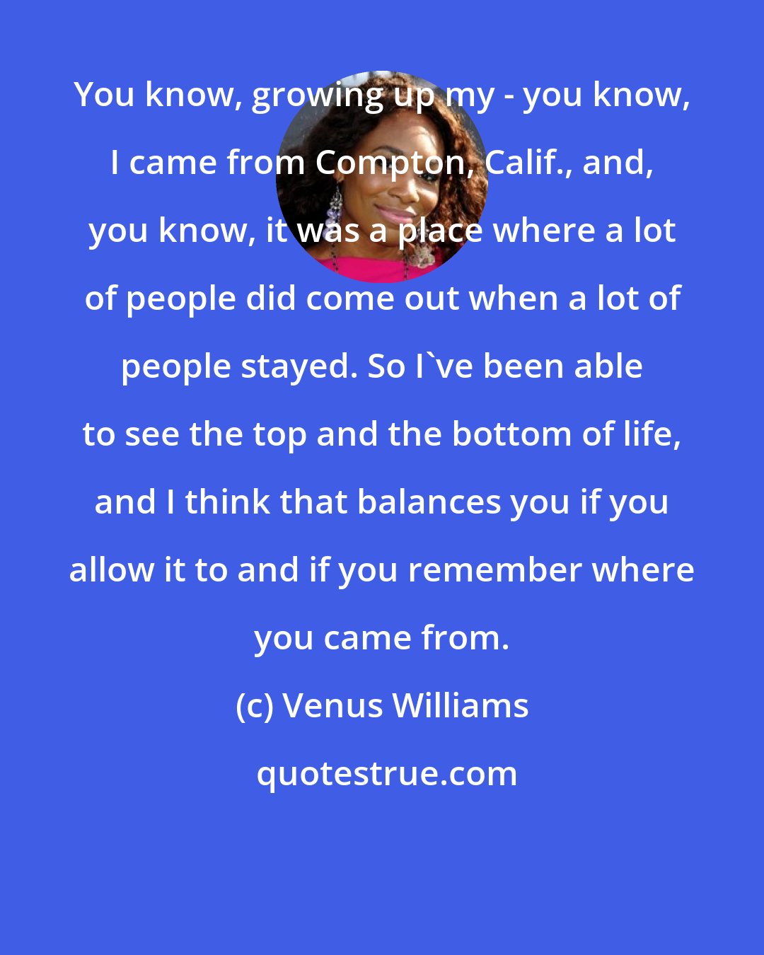 Venus Williams: You know, growing up my - you know, I came from Compton, Calif., and, you know, it was a place where a lot of people did come out when a lot of people stayed. So I've been able to see the top and the bottom of life, and I think that balances you if you allow it to and if you remember where you came from.