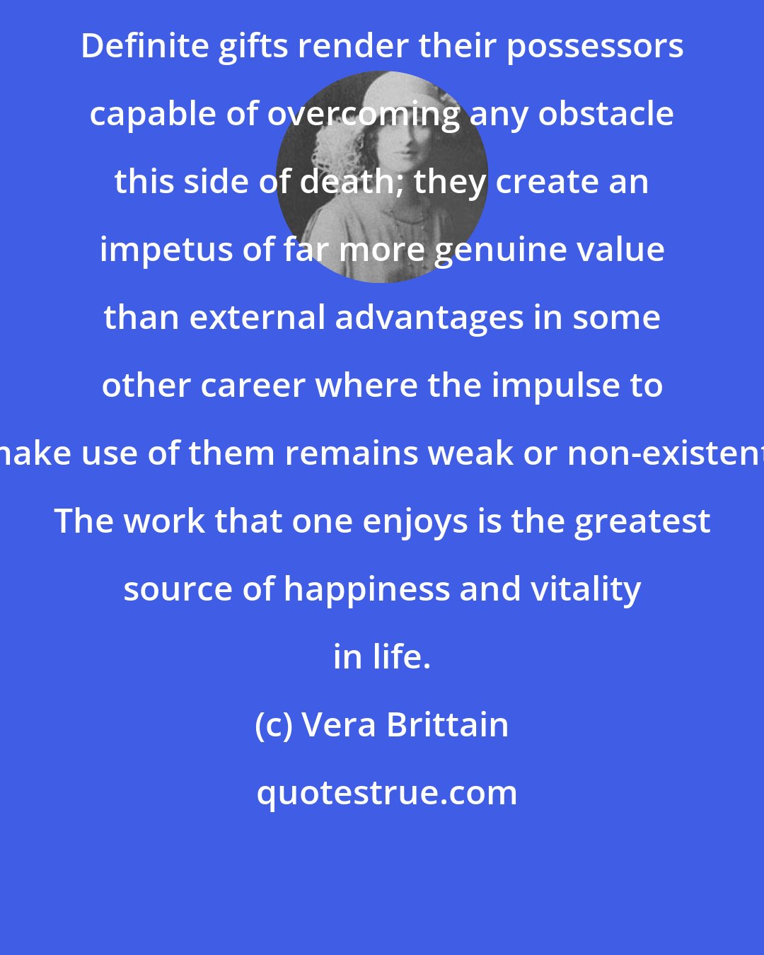 Vera Brittain: Definite gifts render their possessors capable of overcoming any obstacle this side of death; they create an impetus of far more genuine value than external advantages in some other career where the impulse to make use of them remains weak or non-existent. The work that one enjoys is the greatest source of happiness and vitality in life.