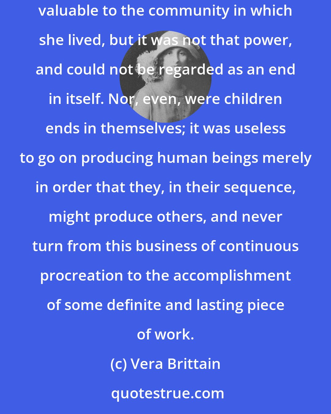 Vera Brittain: For a woman as for a man, marriage might enormously help or devastatingly hinder the growth of her power to contribute something impersonally valuable to the community in which she lived, but it was not that power, and could not be regarded as an end in itself. Nor, even, were children ends in themselves; it was useless to go on producing human beings merely in order that they, in their sequence, might produce others, and never turn from this business of continuous procreation to the accomplishment of some definite and lasting piece of work.