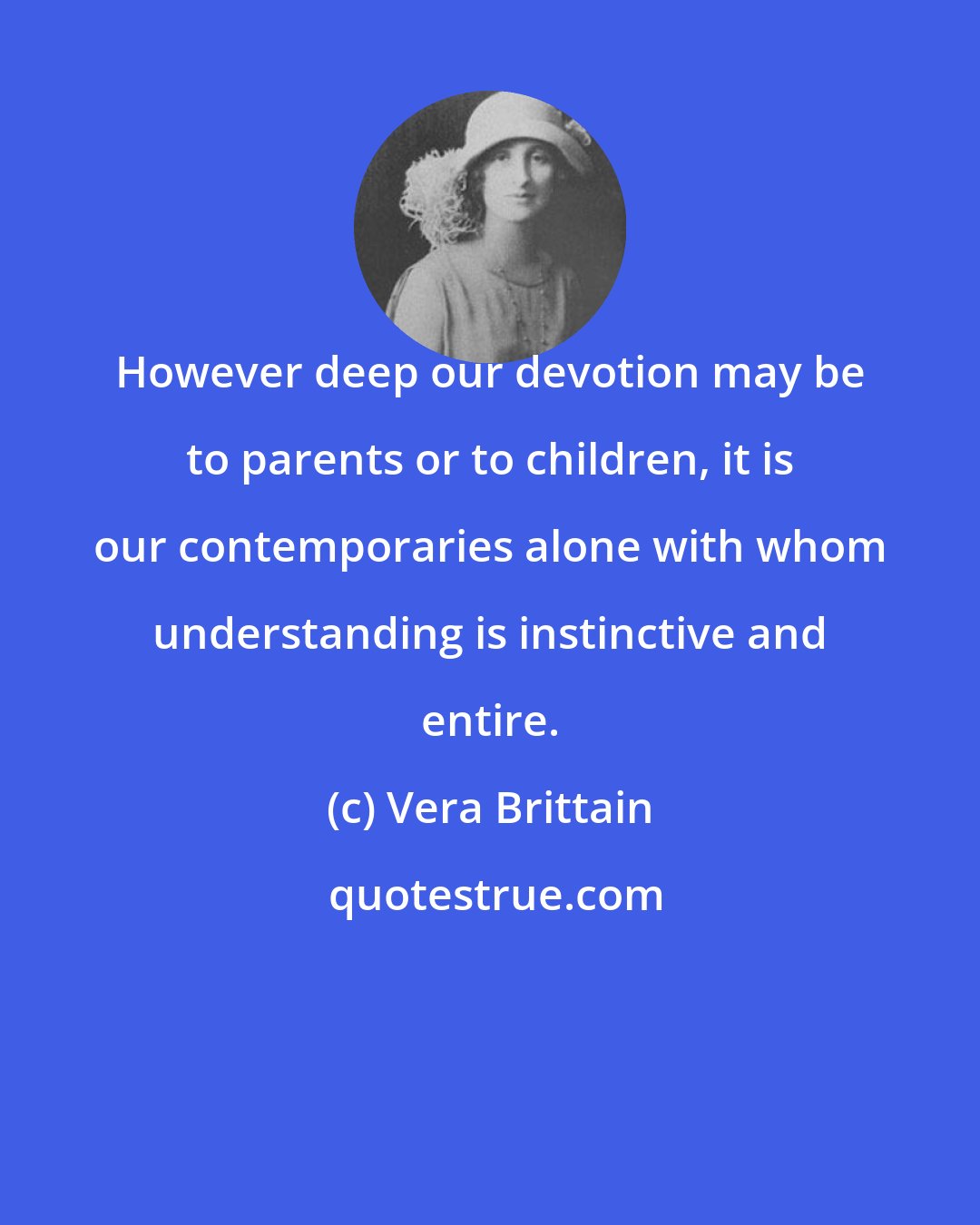Vera Brittain: However deep our devotion may be to parents or to children, it is our contemporaries alone with whom understanding is instinctive and entire.