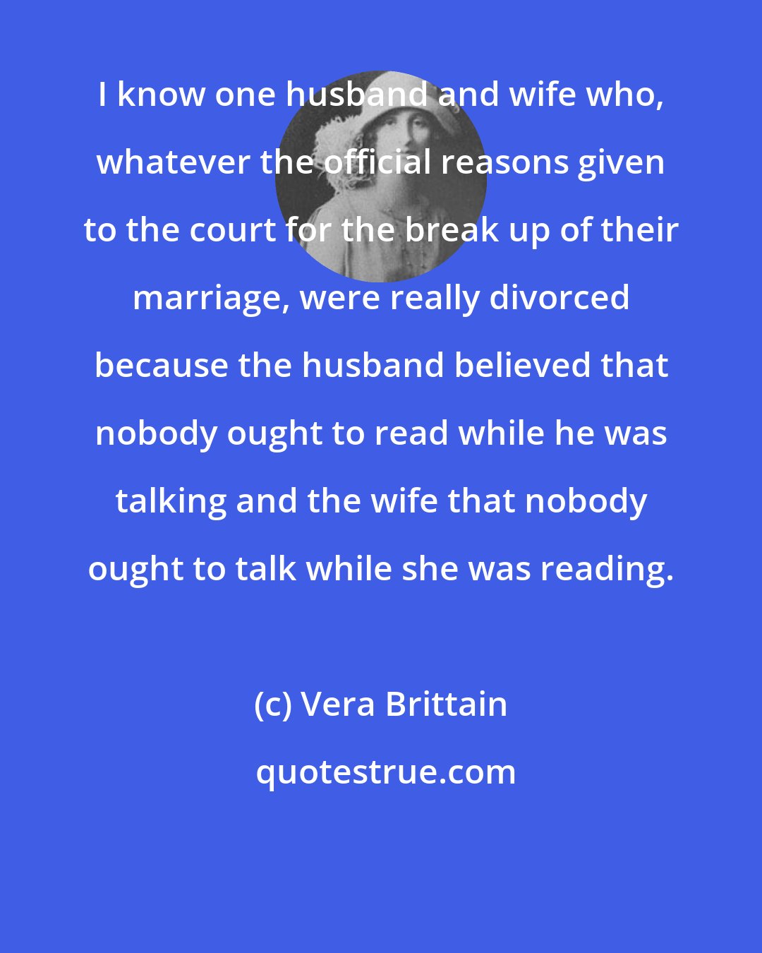 Vera Brittain: I know one husband and wife who, whatever the official reasons given to the court for the break up of their marriage, were really divorced because the husband believed that nobody ought to read while he was talking and the wife that nobody ought to talk while she was reading.